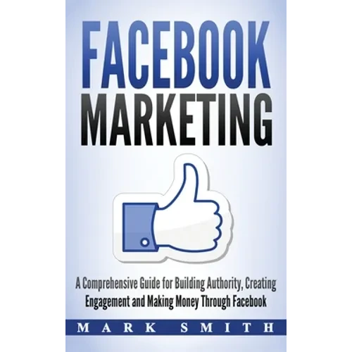 Facebook Marketing: A Comprehensive Guide for Building Authority, Creating Engagement and Making Money Through Facebook - Hardcover