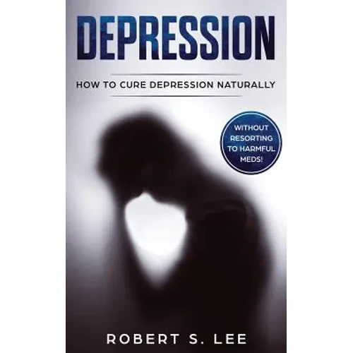 Depression: How to Cure Depression Naturally Without Resorting to Harmful Meds - Paperback