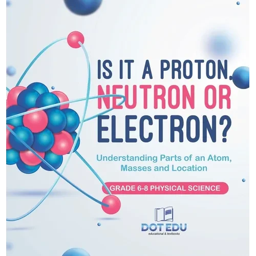 Is it a Proton, Neutron or Electron? Understanding Parts of an Atom, Masses and Location Grade 6-8 Physical Science - Hardcover