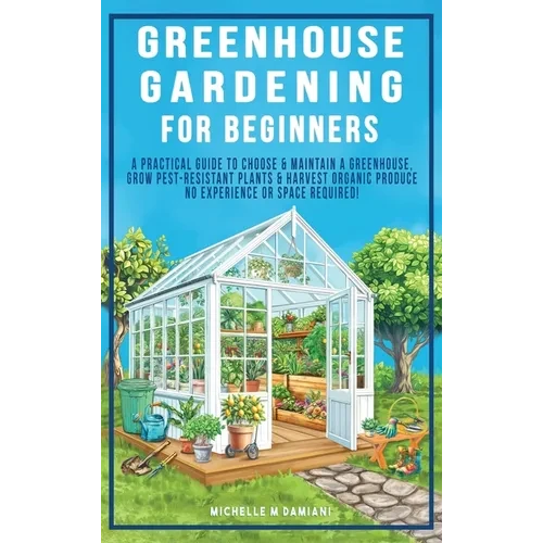 Greenhouse Gardening For Beginners: A Practical Guide To Choose & Maintain A Greenhouse, Grow Pest-Resistant Plants & Harvest Organic Produce No Exper - Hardcover
