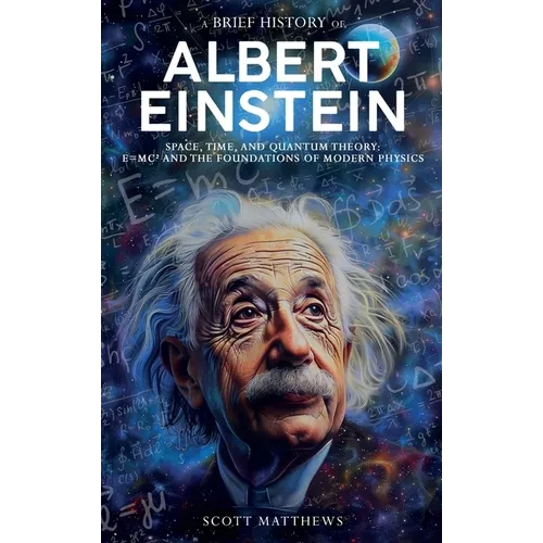 A Brief History of Albert Einstein - Space, Time, and Quantum Theory: E=mc² and the Foundations of Modern Physics