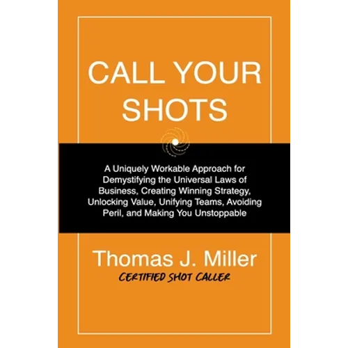 Call Your Shots: A Uniquely Workable Approach for Demystifying the Universal Laws of Business, Creating Winning Strategy, Unlocking Val