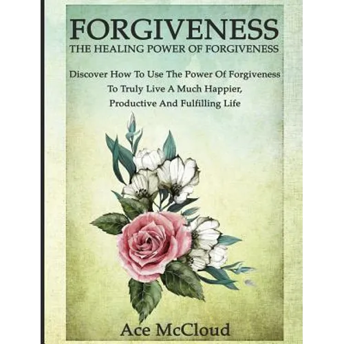 Forgiveness: The Healing Power Of Forgiveness: Discover How To Use The Power Of Forgiveness To Truly Live A Much Happier, Productive And Fulfilling Li