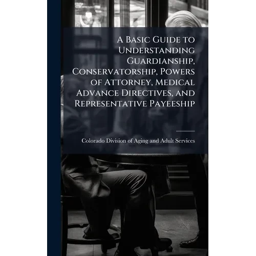 A Basic Guide to Understanding Guardianship, Conservatorship, Powers of Attorney, Medical Advance Directives, and Representative Payeeship - Hardcover