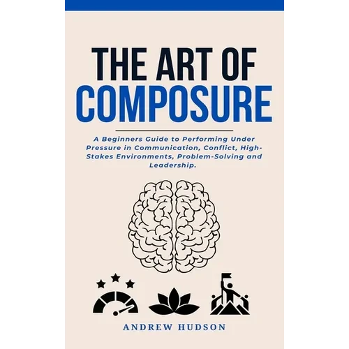 The Art of Composure: A Beginners Guide to Performing Under Pressure in Communication, Conflict, High-Stakes Environments, Problem-Solving and Leaders - Hardcover